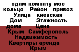 сдам комнату мос кольцо › Район ­ привоз › Улица ­ киевская › Дом ­ 0 › Этажность дома ­ 5 › Цена ­ 9 000 - Крым, Симферополь Недвижимость » Квартиры аренда   . Крым